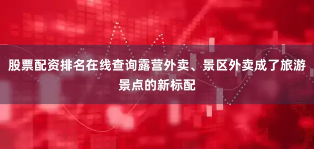 股票配资排名在线查询露营外卖、景区外卖成了旅游景点的新标配