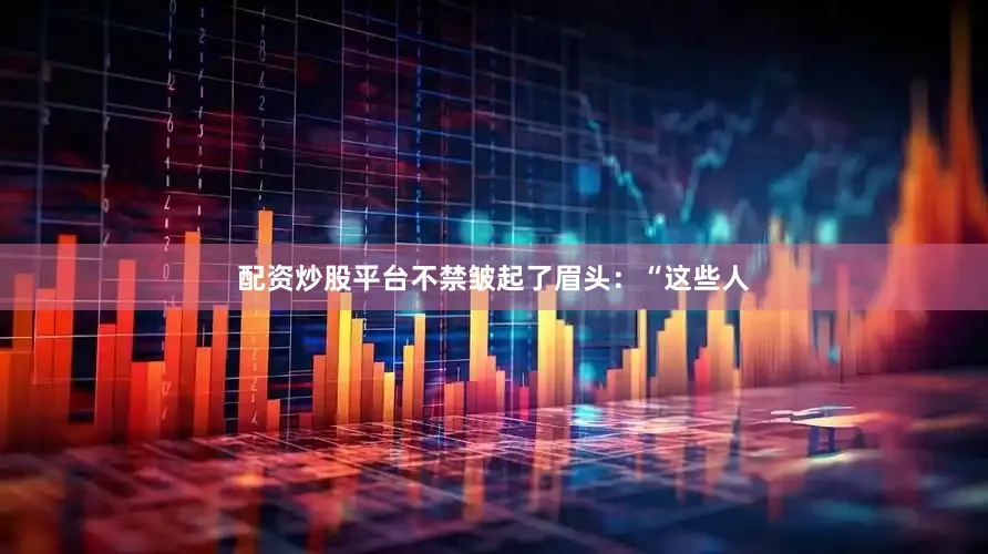 配资炒股平台不禁皱起了眉头：“这些人