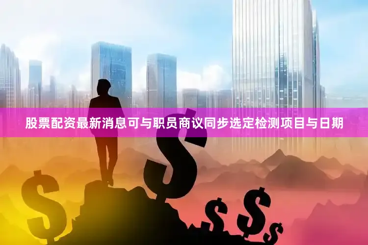 股票配资最新消息可与职员商议同步选定检测项目与日期