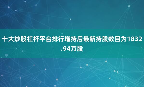 十大炒股杠杆平台排行增持后最新持股数目为1832.94万股