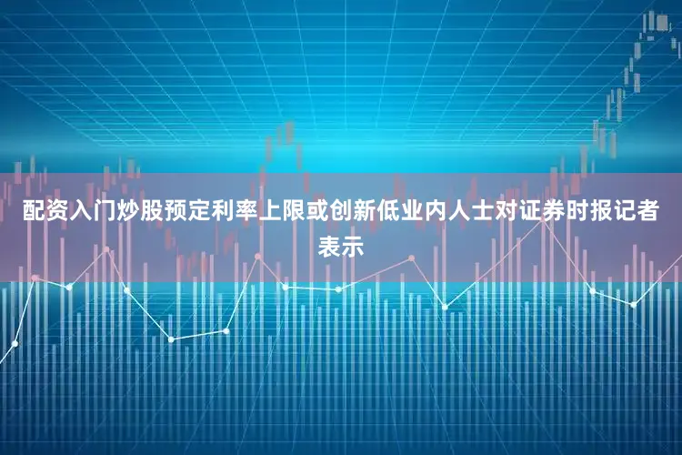 配资入门炒股预定利率上限或创新低业内人士对证券时报记者表示