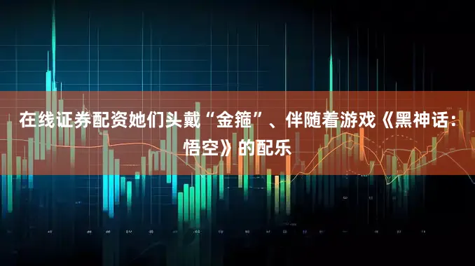 在线证券配资她们头戴“金箍”、伴随着游戏《黑神话：悟空》的配乐