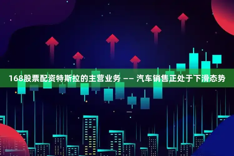 168股票配资特斯拉的主营业务 —— 汽车销售正处于下滑态势