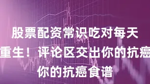 股票配资常识吃对每天都是重生！评论区交出你的抗癌食谱